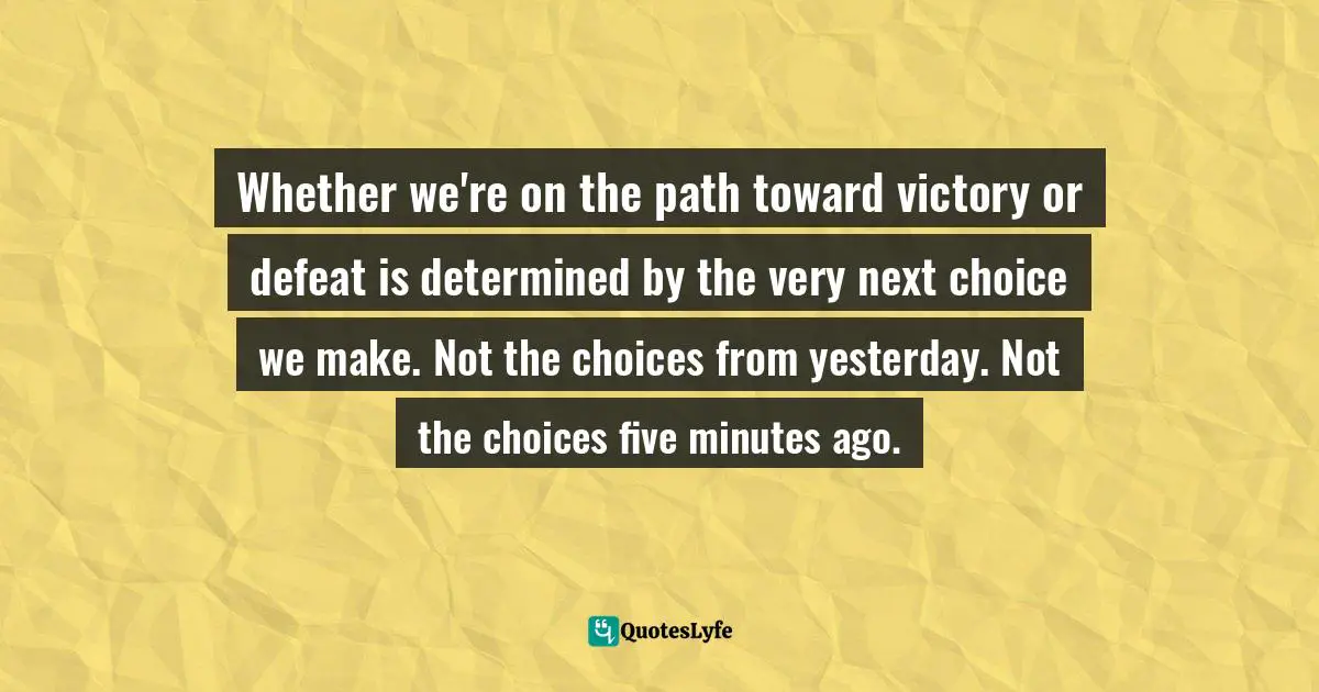 Whether we're on the path toward victory or defeat is determined by the very next choice we make. Not the choices from yesterday. Not the choices five minutes ago.
