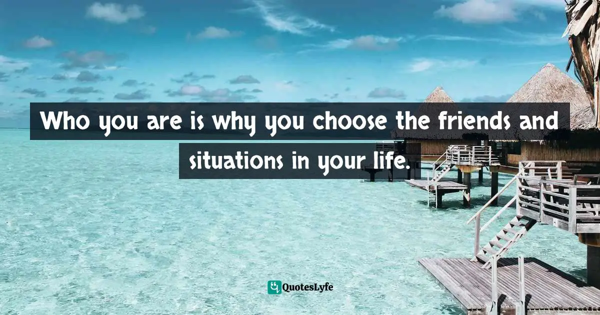 Who you are is why you choose the friends and situations in your life.