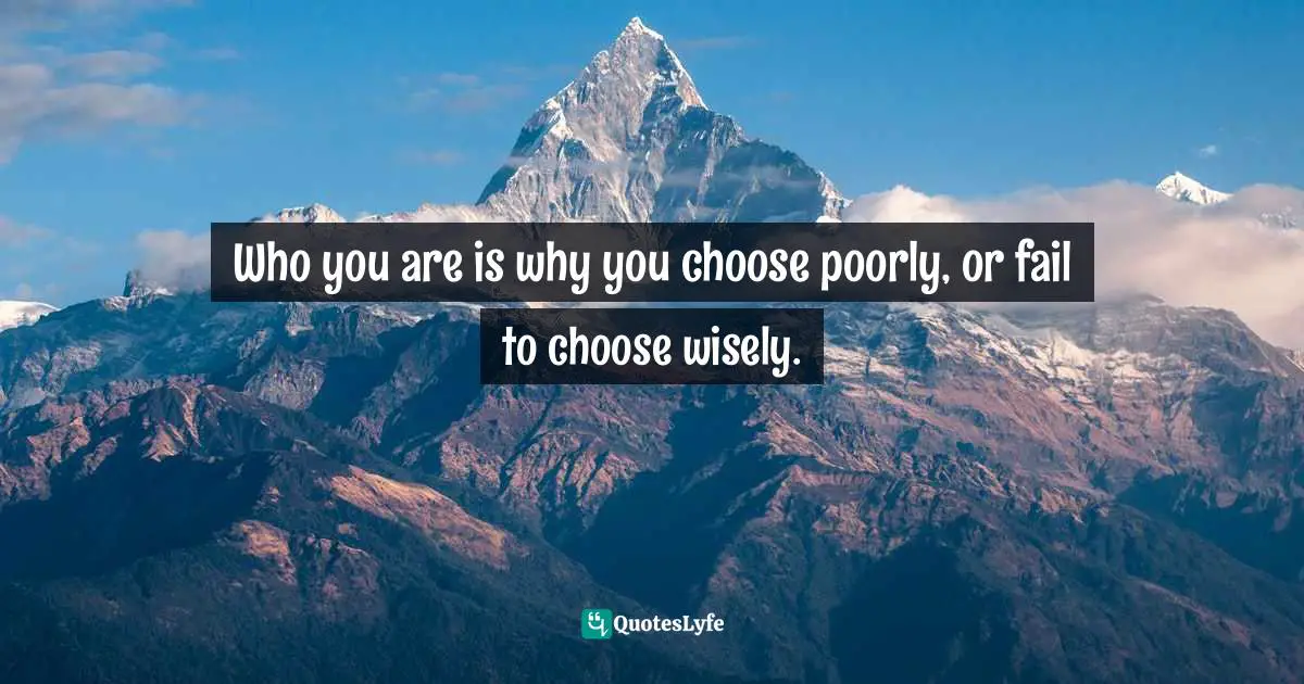 Who you are is why you choose poorly, or fail to choose wisely.