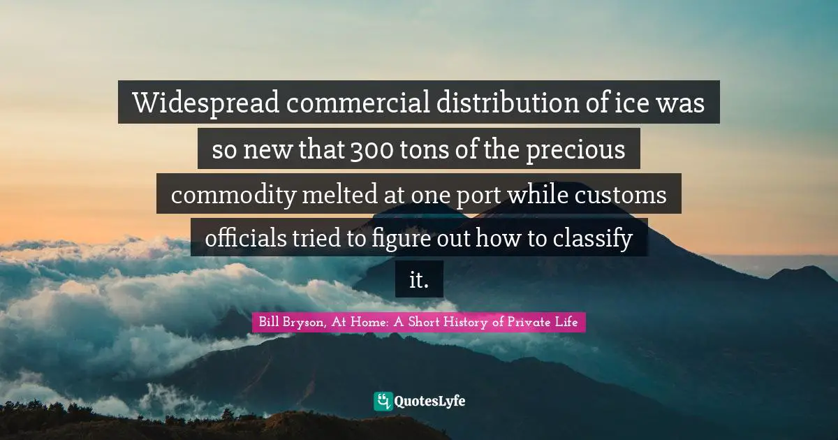 Bill Bryson, At Home: A Short History Of Private Life Quotes: "Widespread commercial distribution of ice was so new that 300 tons of the precious commodity melted at one port while customs officials tried to figure out how to classify it."