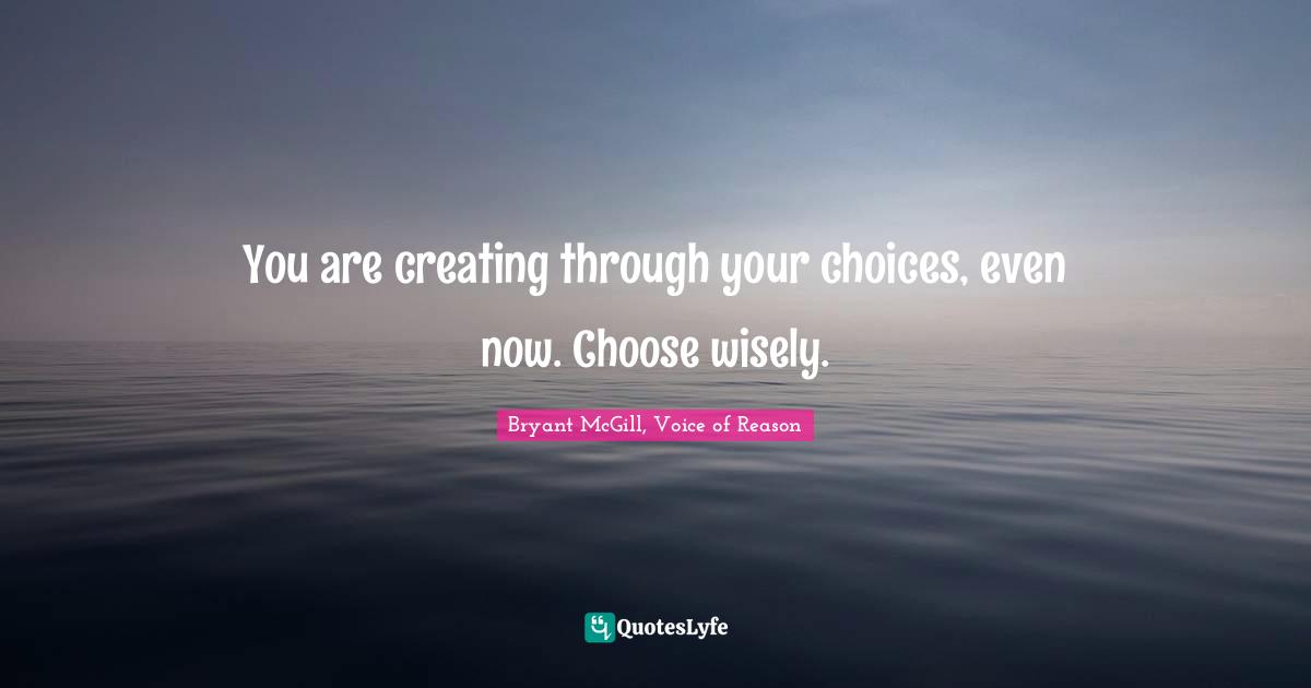 You are creating through your choices, even now. Choose wisely.