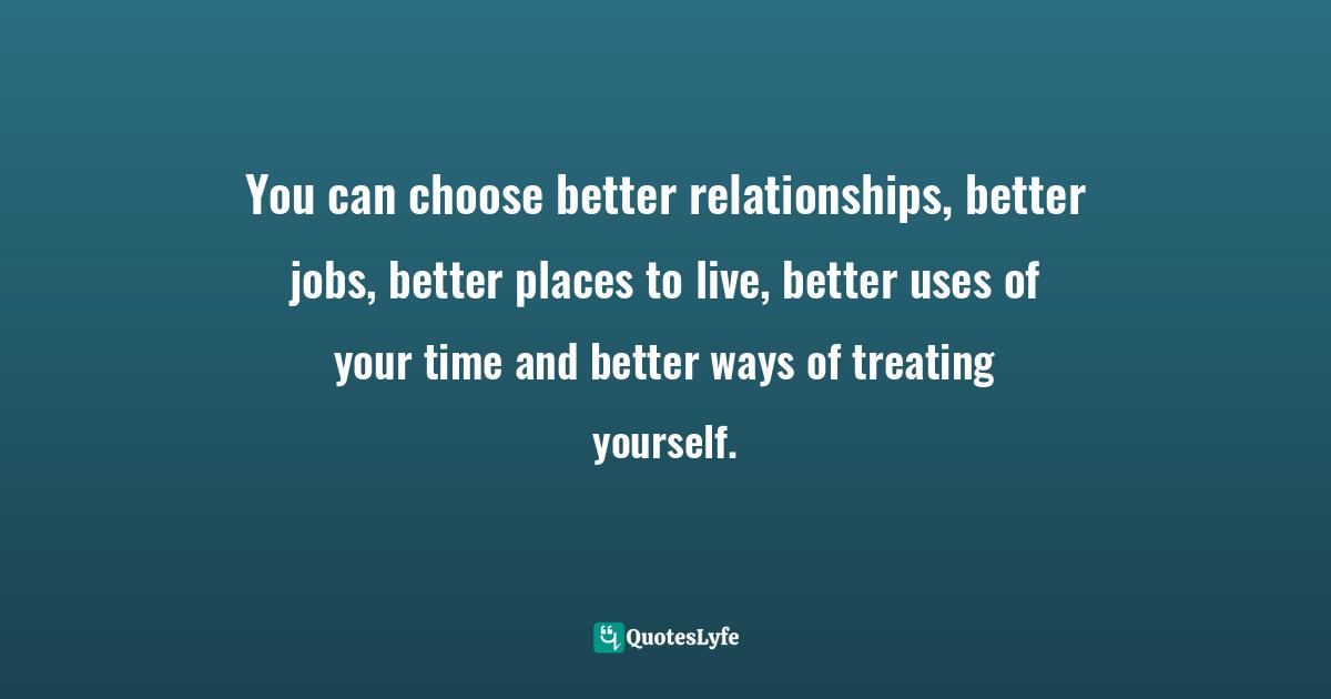 You can choose better relationships, better jobs, better places to live, better uses of your time and better ways of treating yourself.