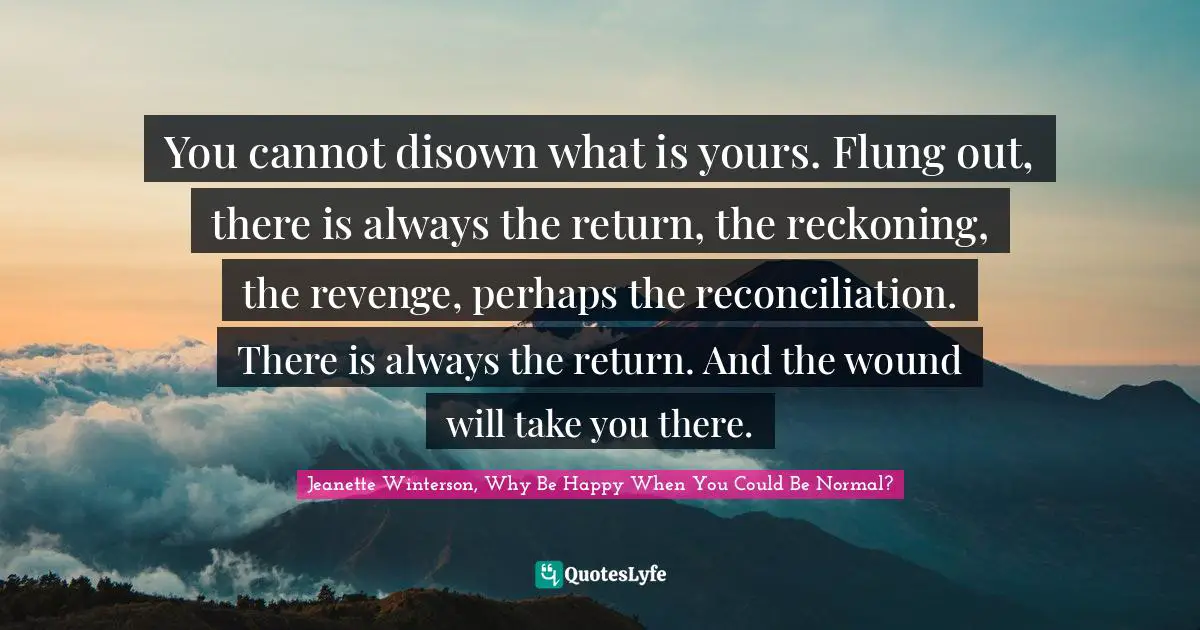 Reckoning Quotes: "You cannot disown what is yours. Flung out, there is always the return, the reckoning, the revenge, perhaps the reconciliation. There is always the return. And the wound will take you there."
