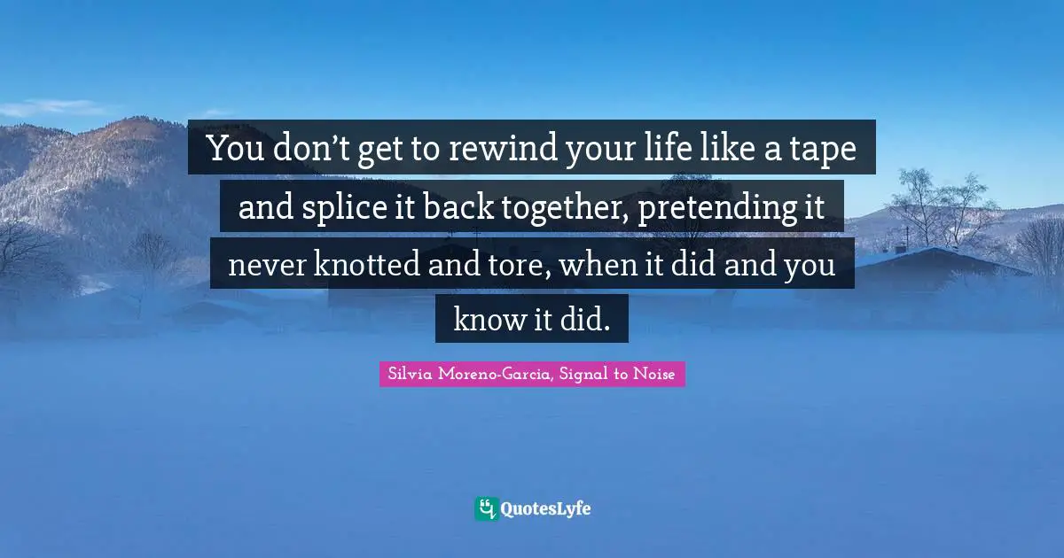 You don’t get to rewind your life like a tape and splice it back together, pretending it never knotted and tore, when it did and you know it did.