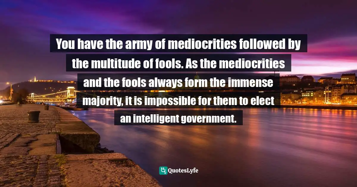 Guy De Maupassant Quotes: "You have the army of mediocrities followed by the multitude of fools. As the mediocrities and the fools always form the immense majority, it is impossible for them to elect an intelligent government."