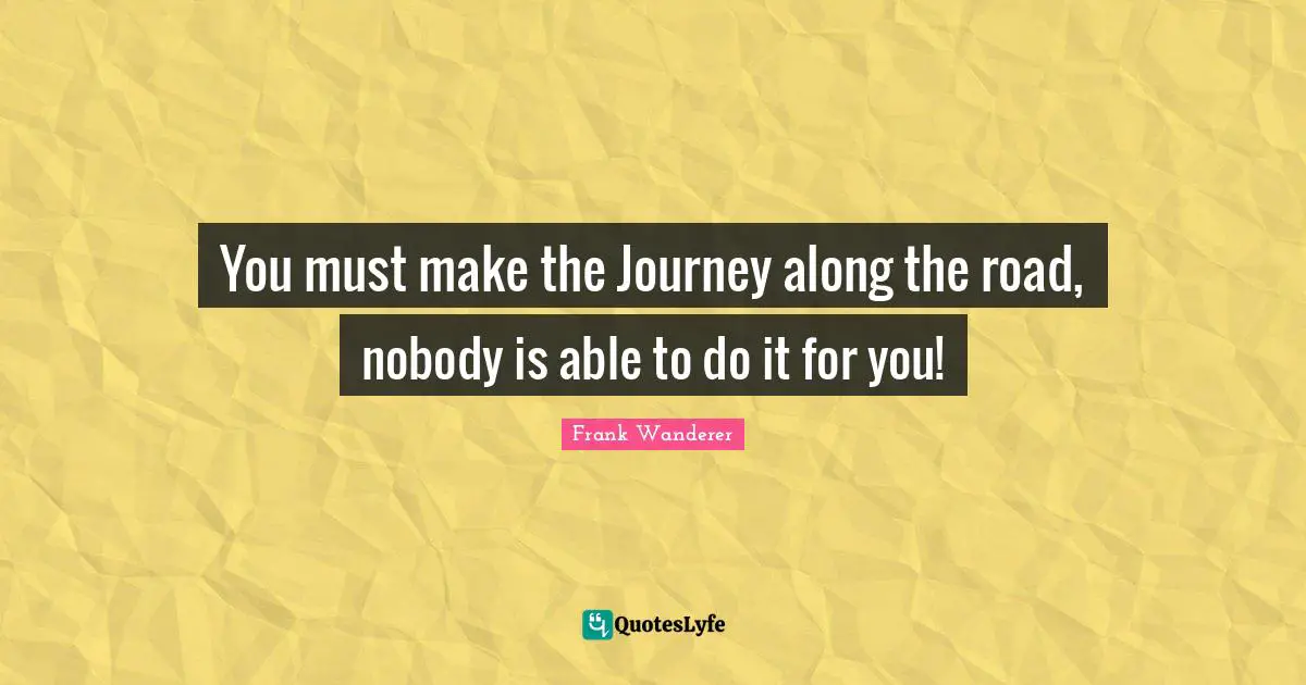 You must make the Journey along the road, nobody is able to do it for you!