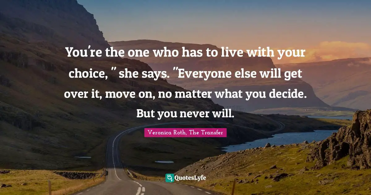 Veronica Roth, The Transfer Quotes: "You're the one who has to live with your choice, " she says. "Everyone else will get over it, move on, no matter what you decide. But you never will."