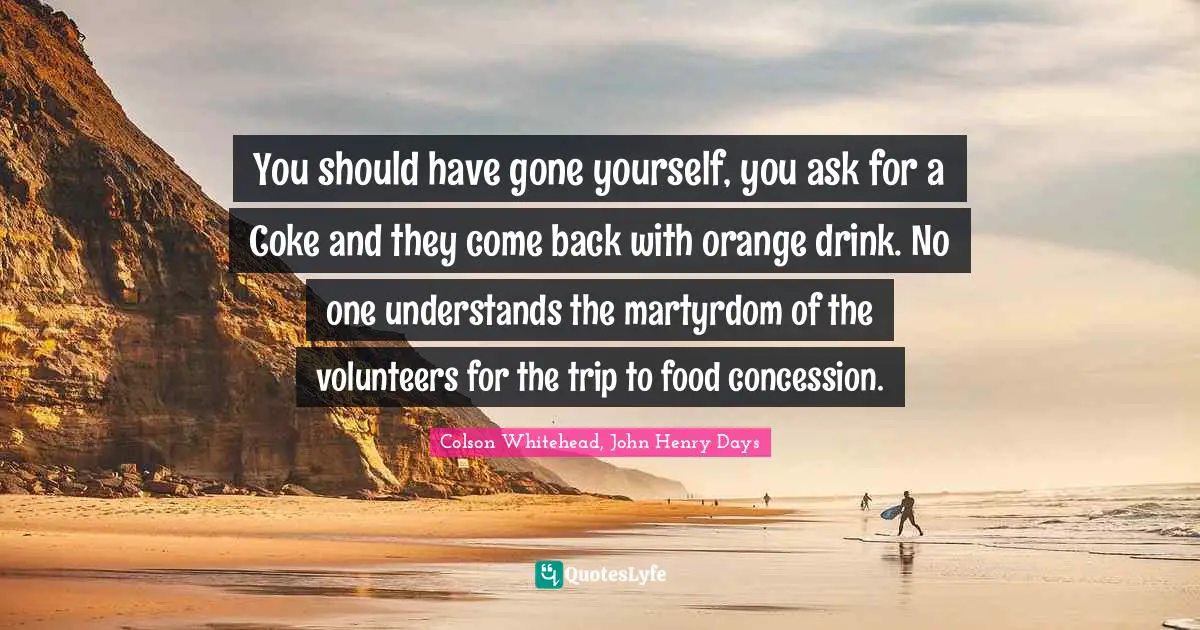 You should have gone yourself, you ask for a Coke and they come back with orange drink. No one understands the martyrdom of the volunteers for the trip to food concession.