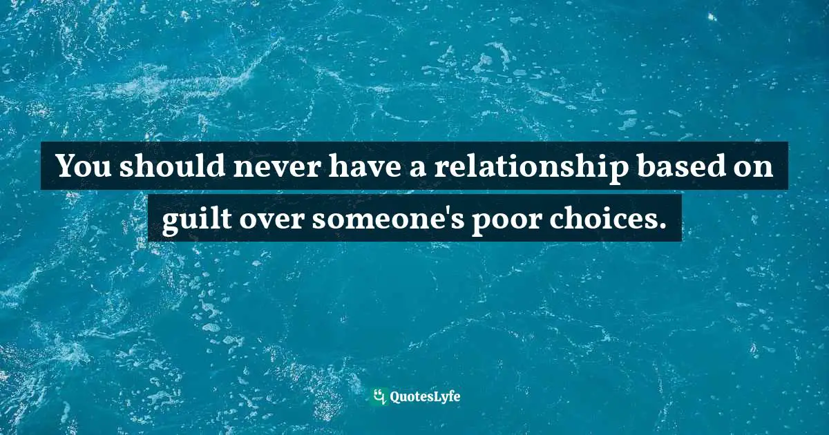 You should never have a relationship based on guilt over someone's poor choices.