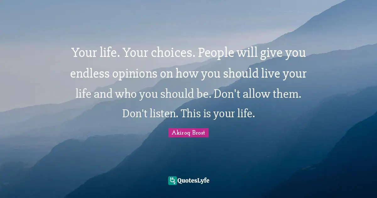 Your life. Your choices. People will give you endless opinions on how you should live your life and who you should be. Don't allow them. Don't listen. This is your life.