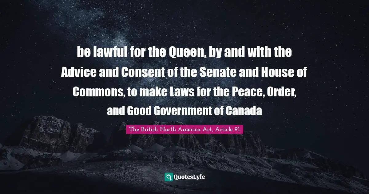How We Will Act. Quotes: "be lawful for the Queen, by and with the Advice and Consent of the Senate and House of Commons, to make Laws for the Peace, Order, and Good Government of Canada"