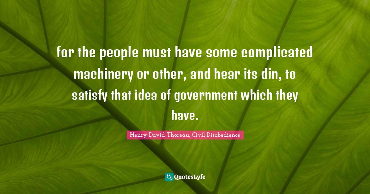 Henry David Thoreau, Civil Disobedience Quotes: "for the people must have some complicated machinery or other, and hear its din, to satisfy that idea of government which they have."