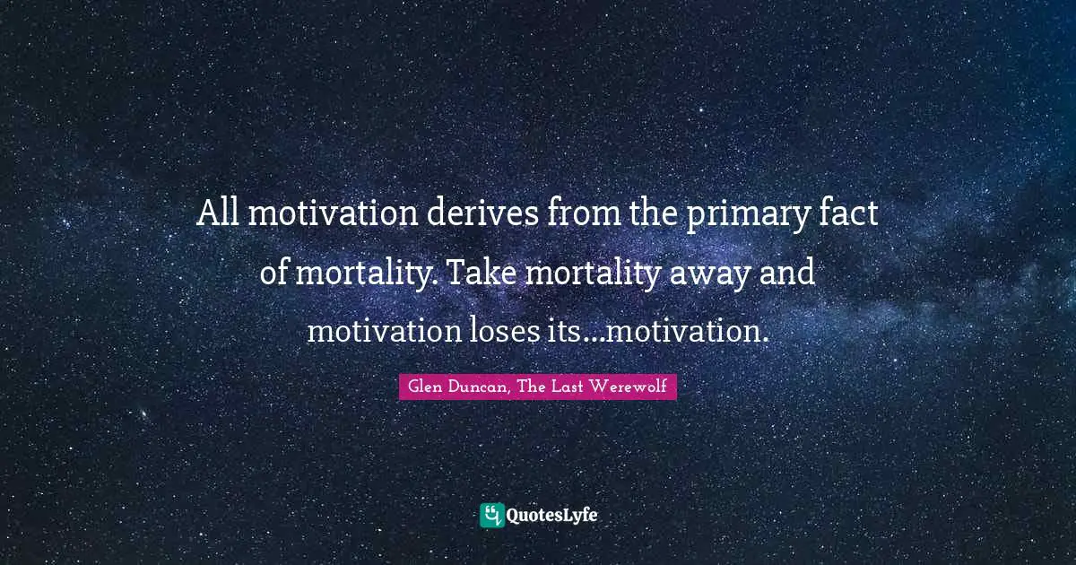 All motivation derives from the primary fact of mortality. Take mortality away and motivation loses its...motivation.