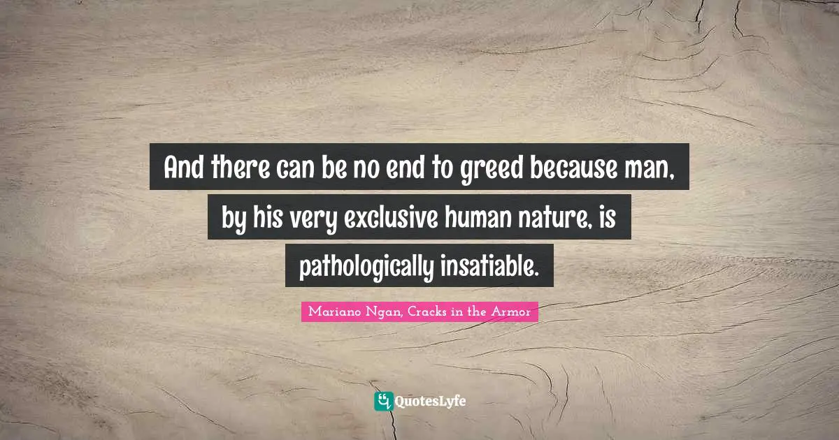 And there can be no end to greed because man, by his very exclusive human nature, is pathologically insatiable.