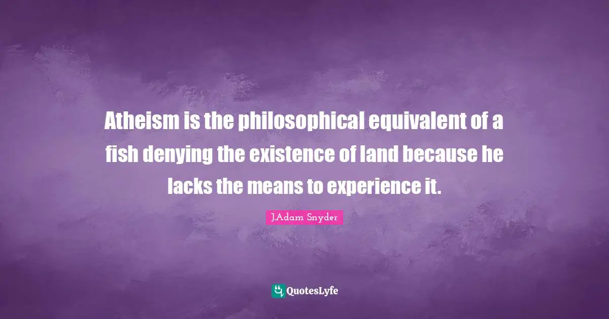 Atheism is the philosophical equivalent of a fish denying the existence of land because he lacks the means to experience it.