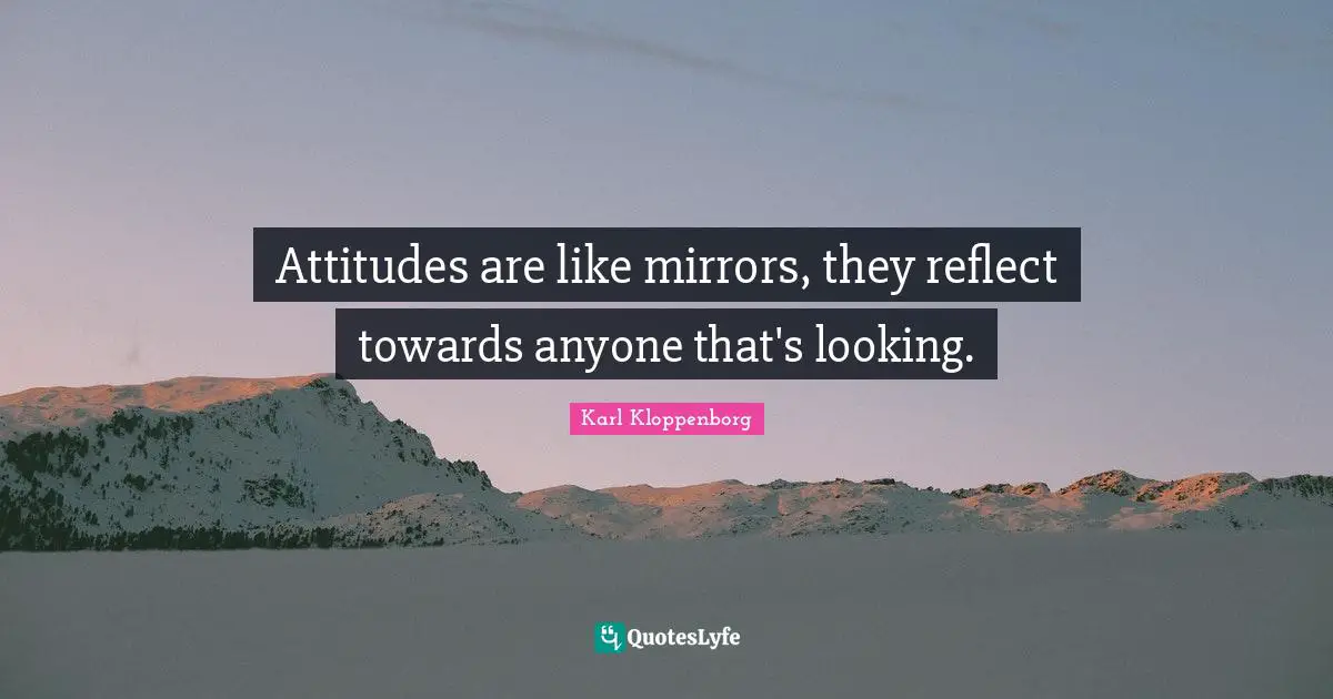Attitudes are like mirrors, they reflect towards anyone that's looking.