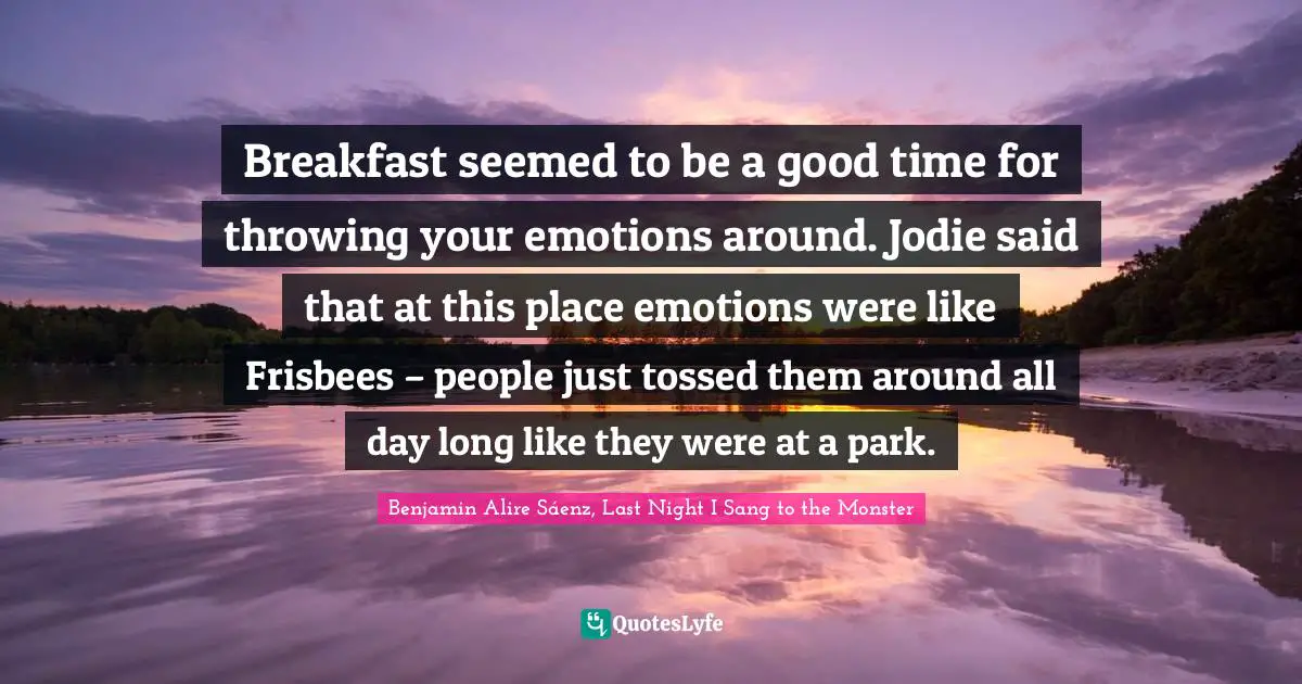 Benjamin Alire Sáenz, Last Night I Sang To The Monster Quotes: "Breakfast seemed to be a good time for throwing your emotions around. Jodie said that at this place emotions were like Frisbees – people just tossed them around all day long like they were at a park."