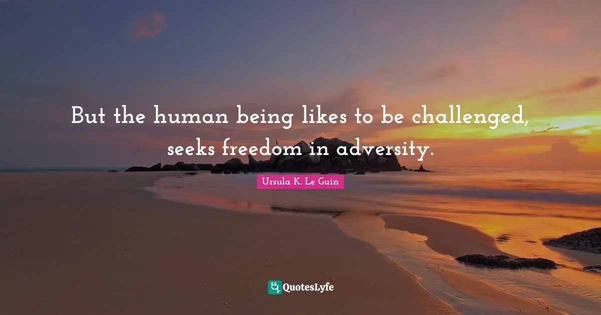 But the human being likes to be challenged, seeks freedom in adversity.