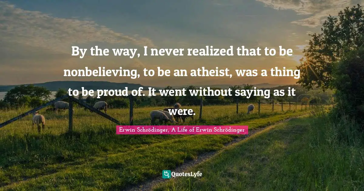 By the way, I never realized that to be nonbelieving, to be an atheist, was a thing to be proud of. It went without saying as it were.
