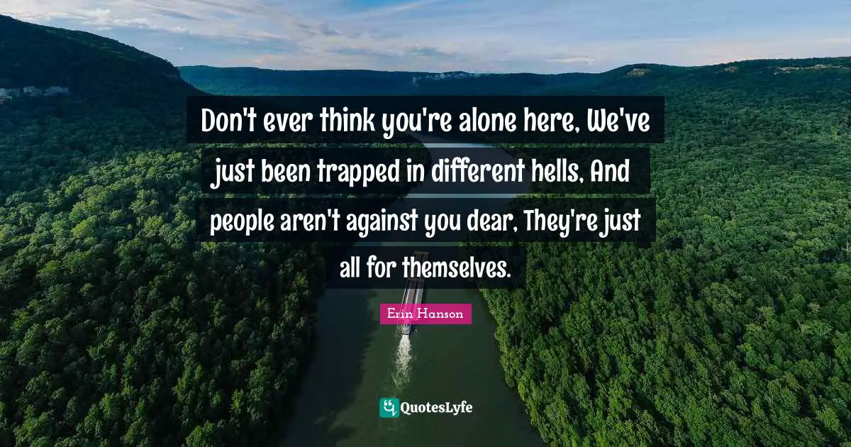 Don't ever think you're alone here, We've just been trapped in different hells, And people aren't against you dear, They're just all for themselves.