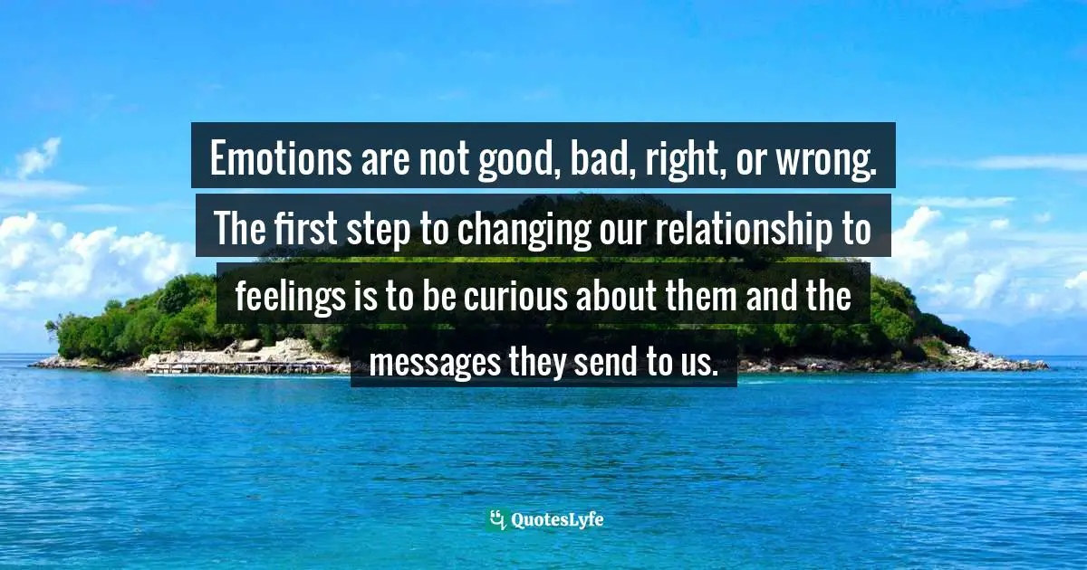 Emotions are not good, bad, right, or wrong. The ﬁrst step to changing our relationship to feelings is to be curious about them and the messages they send to us.
