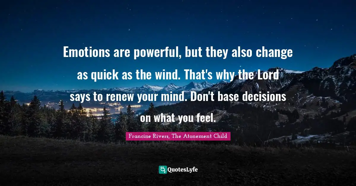 Emotions are powerful, but they also change as quick as the wind. That's why the Lord says to renew your mind. Don't base decisions on what you feel.
