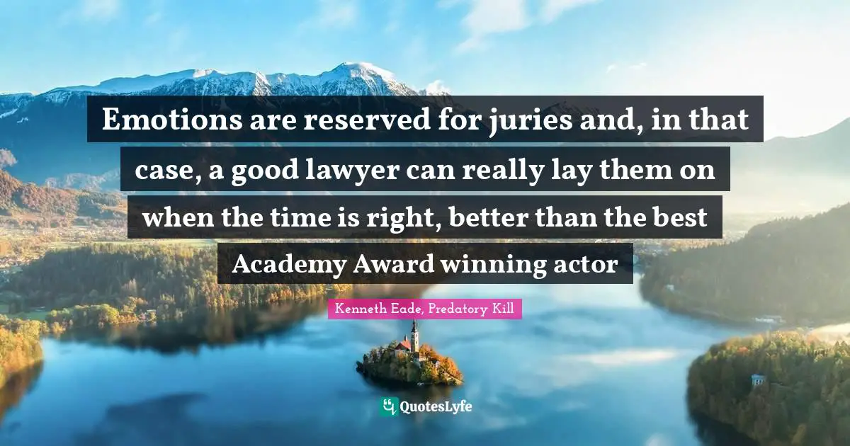Emotions are reserved for juries and, in that case, a good lawyer can really lay them on when the time is right, better than the best Academy Award winning actor
