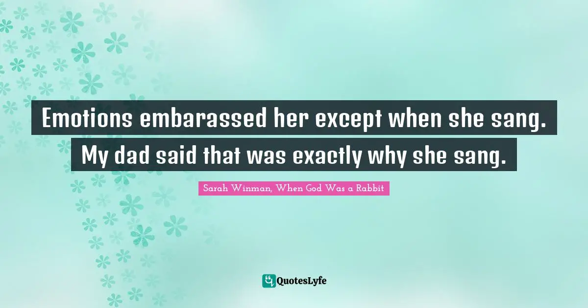 Emotions embarassed her except when she sang. My dad said that was exactly why she sang.