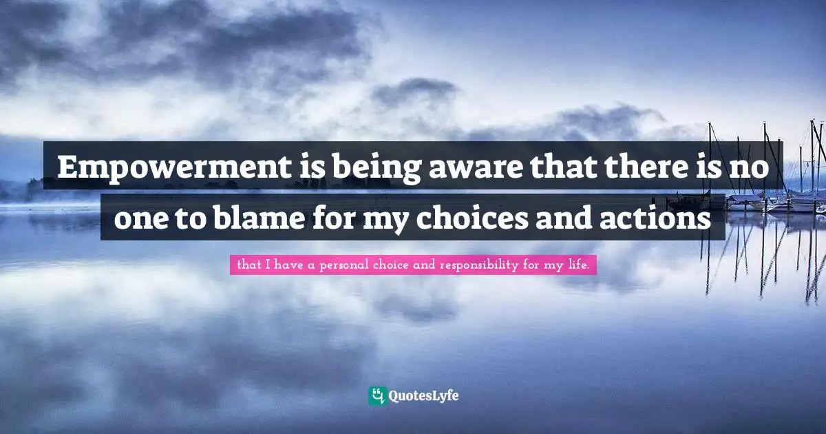 Empowerment is being aware that there is no one to blame for my choices and actions