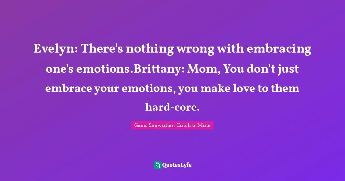 Evelyn: There's nothing wrong with embracing one's emotions.Brittany: Mom, You don't just embrace your emotions, you make love to them hard-core.