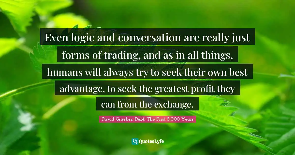 Even logic and conversation are really just forms of trading, and as in all things, humans will always try to seek their own best advantage, to seek the greatest profit they can from the exchange.