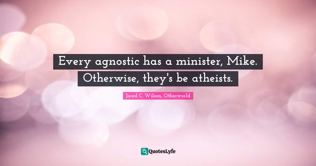 Every agnostic has a minister, Mike. Otherwise, they's be atheists.