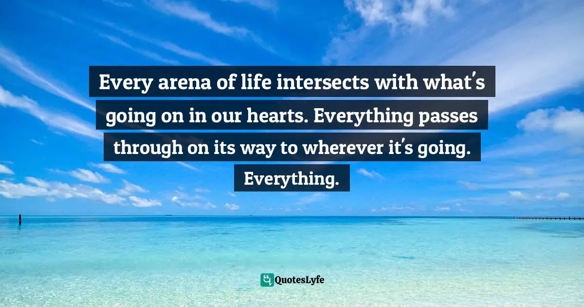 Every arena of life intersects with what's going on in our hearts. Everything passes through on its way to wherever it's going. Everything.