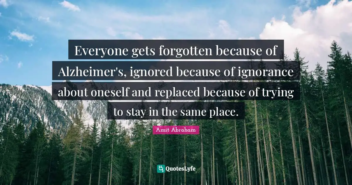 Everyone gets forgotten because of Alzheimer's, ignored because of ignorance about oneself and replaced because of trying to stay in the same place.