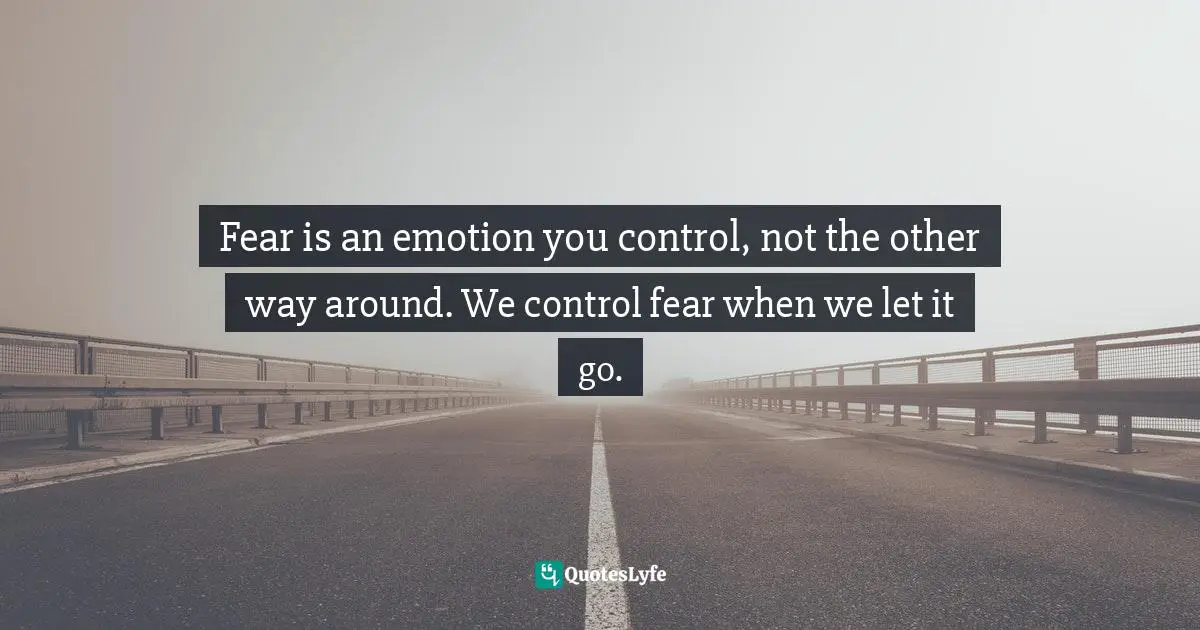 Fear is an emotion you control, not the other way around. We control fear when we let it go.