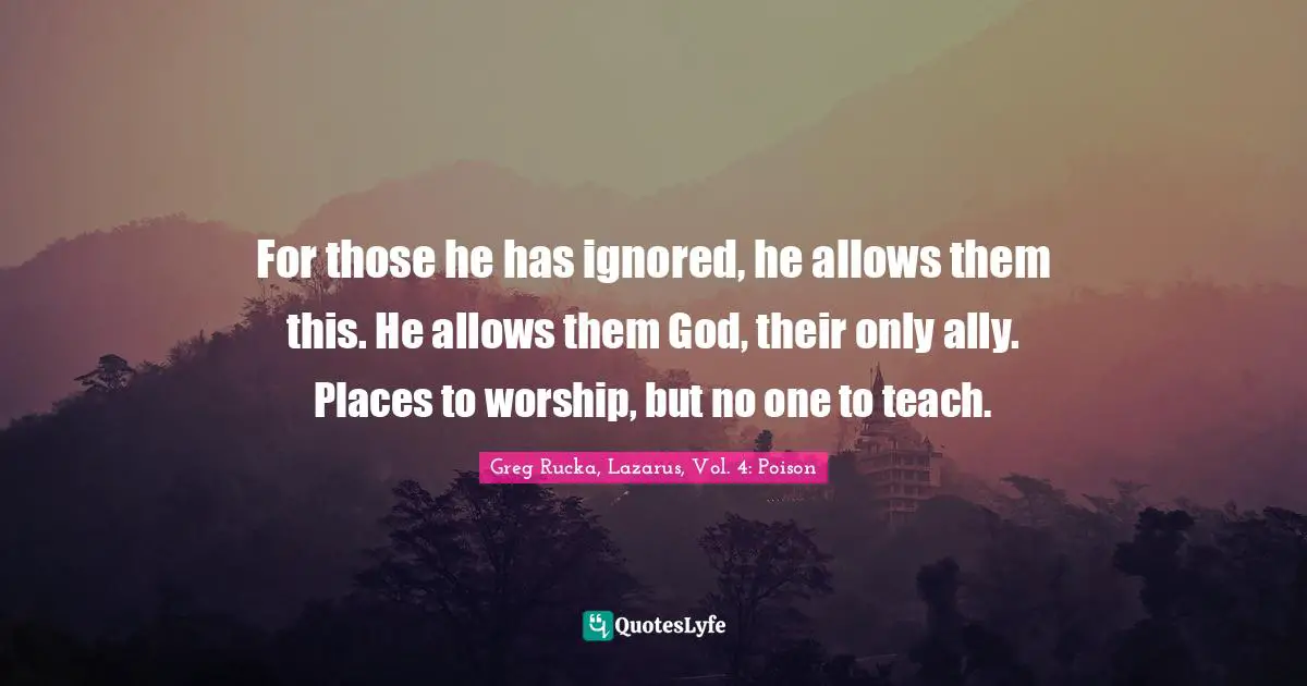 For those he has ignored, he allows them this. He allows them God, their only ally. Places to worship, but no one to teach.