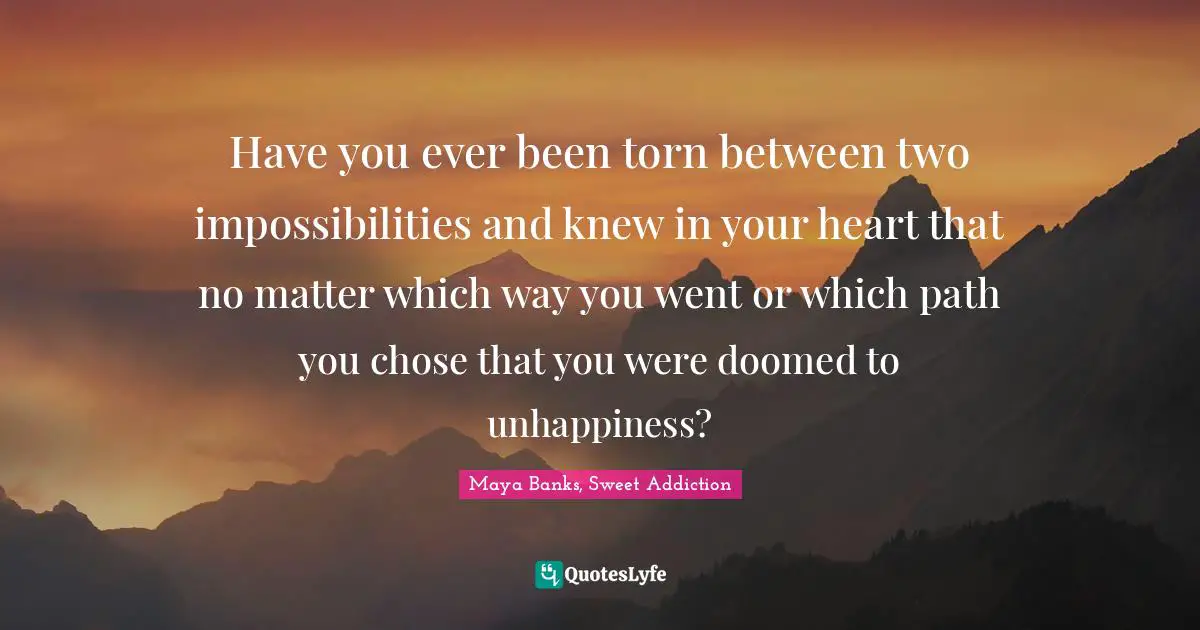 Choices And Consequences Quotes: "Have you ever been torn between two impossibilities and knew in your heart that no matter which way you went or which path you chose that you were doomed to unhappiness?"