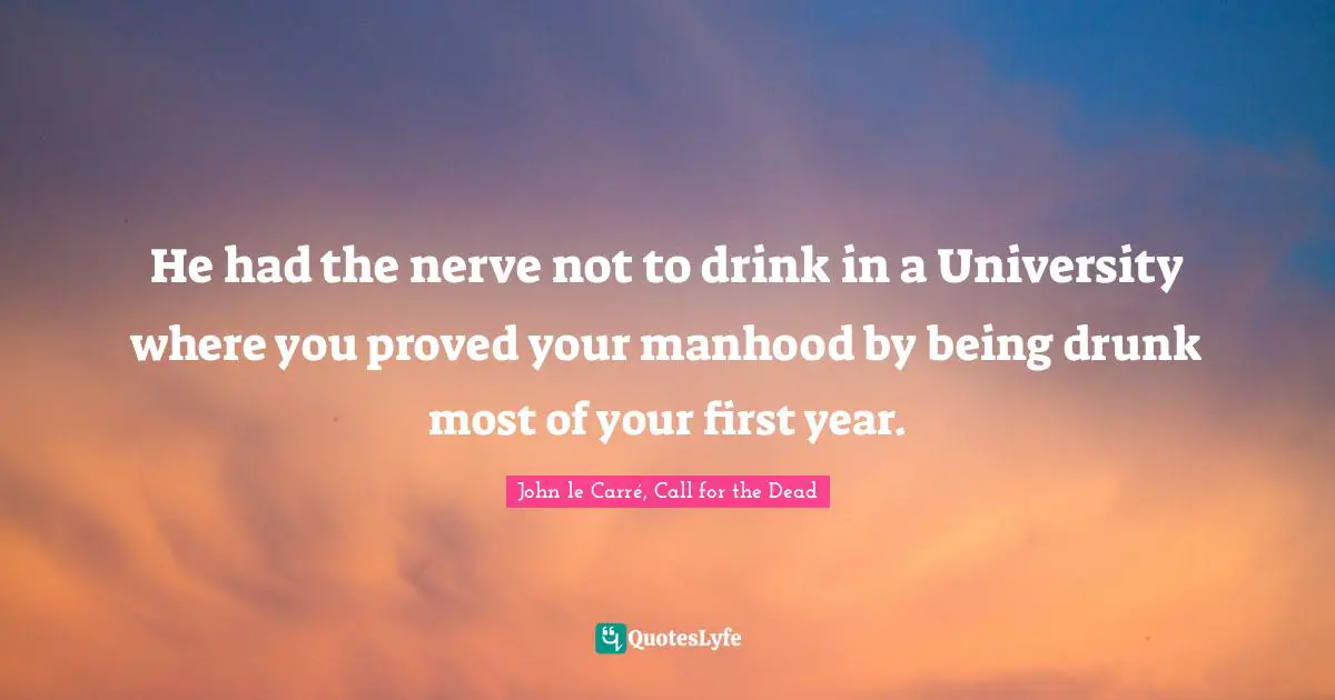 He had the nerve not to drink in a University where you proved your manhood by being drunk most of your first year.