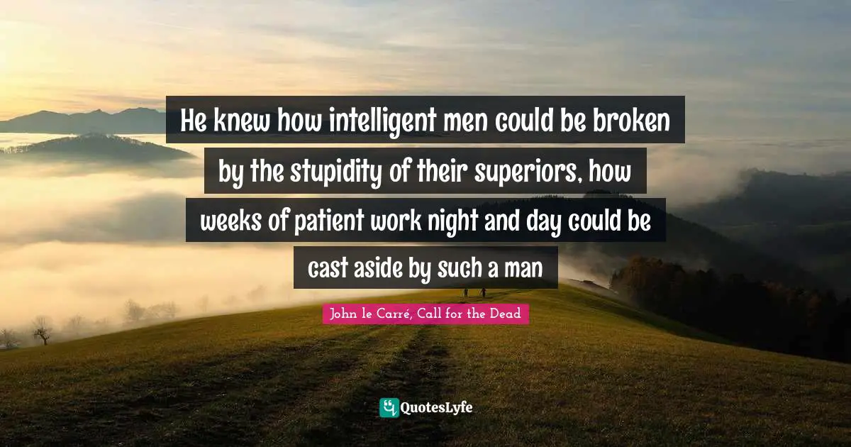 He knew how intelligent men could be broken by the stupidity of their superiors, how weeks of patient work night and day could be cast aside by such a man