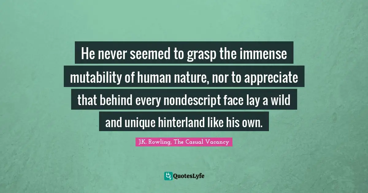 He never seemed to grasp the immense mutability of human nature, nor to appreciate that behind every nondescript face lay a wild and unique hinterland like his own.