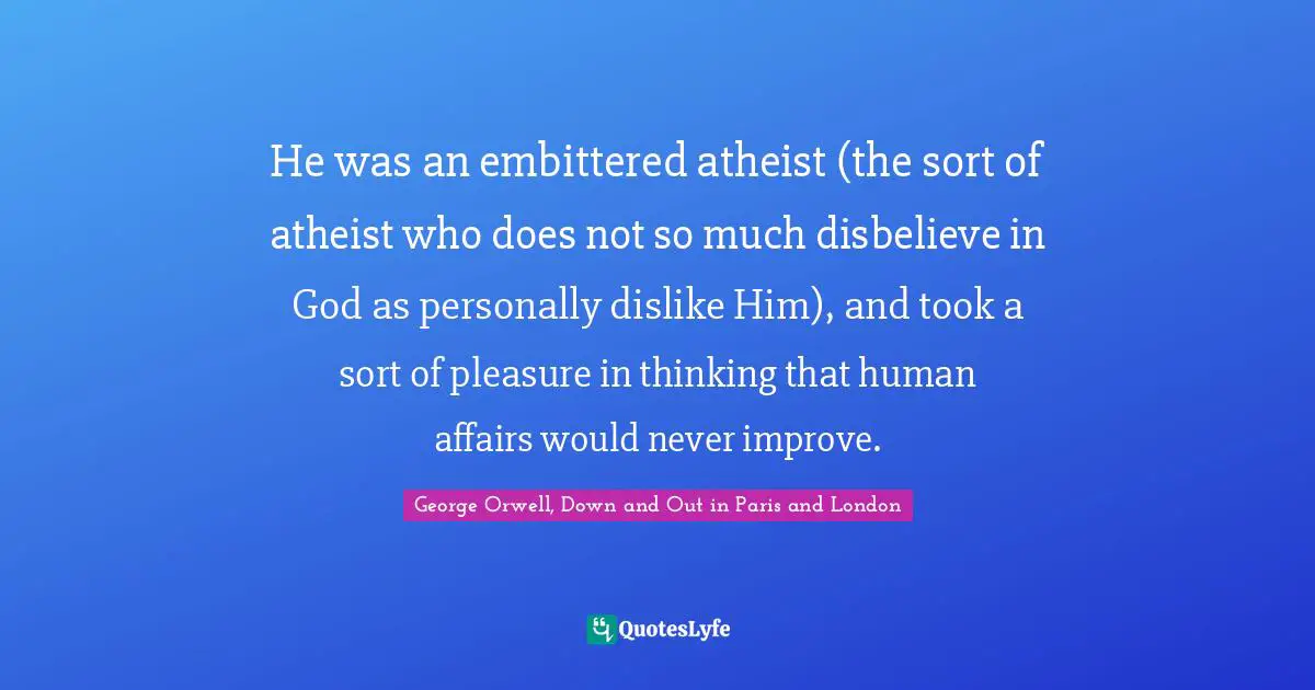 He was an embittered atheist (the sort of atheist who does not so much disbelieve in God as personally dislike Him), and took a sort of pleasure in thinking that human affairs would never improve.