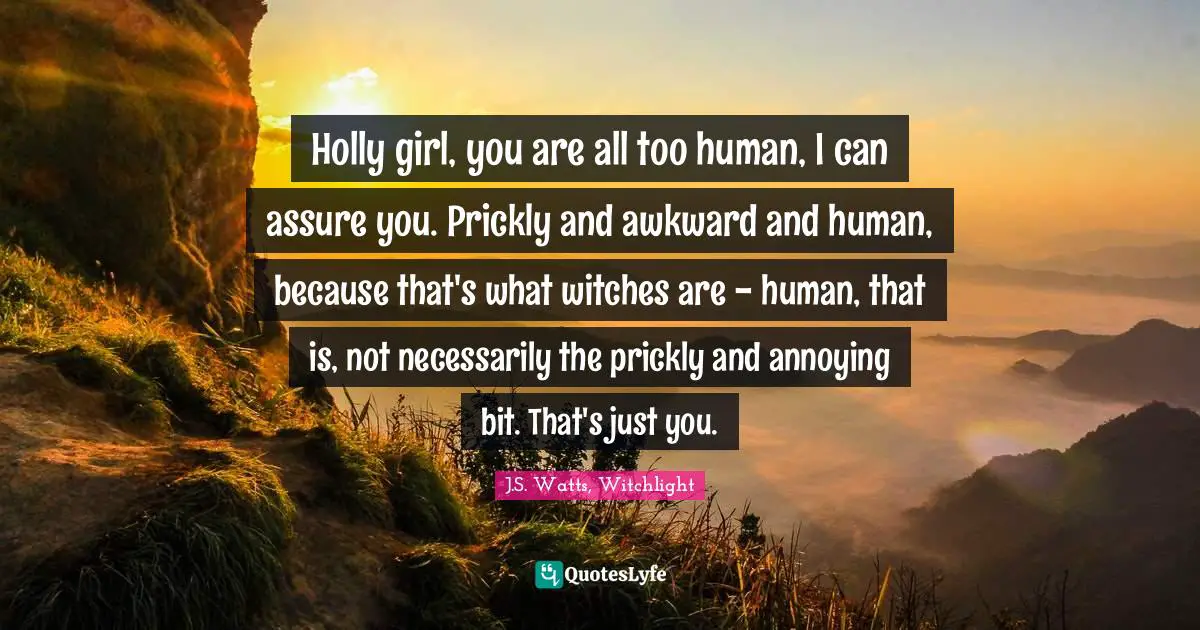 Holly girl, you are all too human, I can assure you. Prickly and awkward and human, because that's what witches are - human, that is, not necessarily the prickly and annoying bit. That's just you.