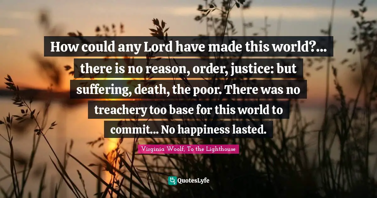 How could any Lord have made this world?... there is no reason, order, justice: but suffering, death, the poor. There was no treachery too base for this world to commit... No happiness lasted.