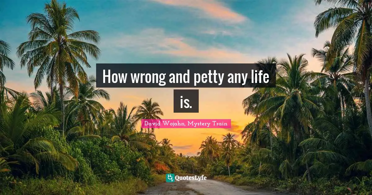 How wrong and petty any life is.