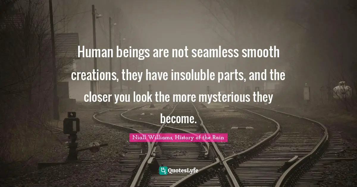 Human beings are not seamless smooth creations, they have insoluble parts, and the closer you look the more mysterious they become.