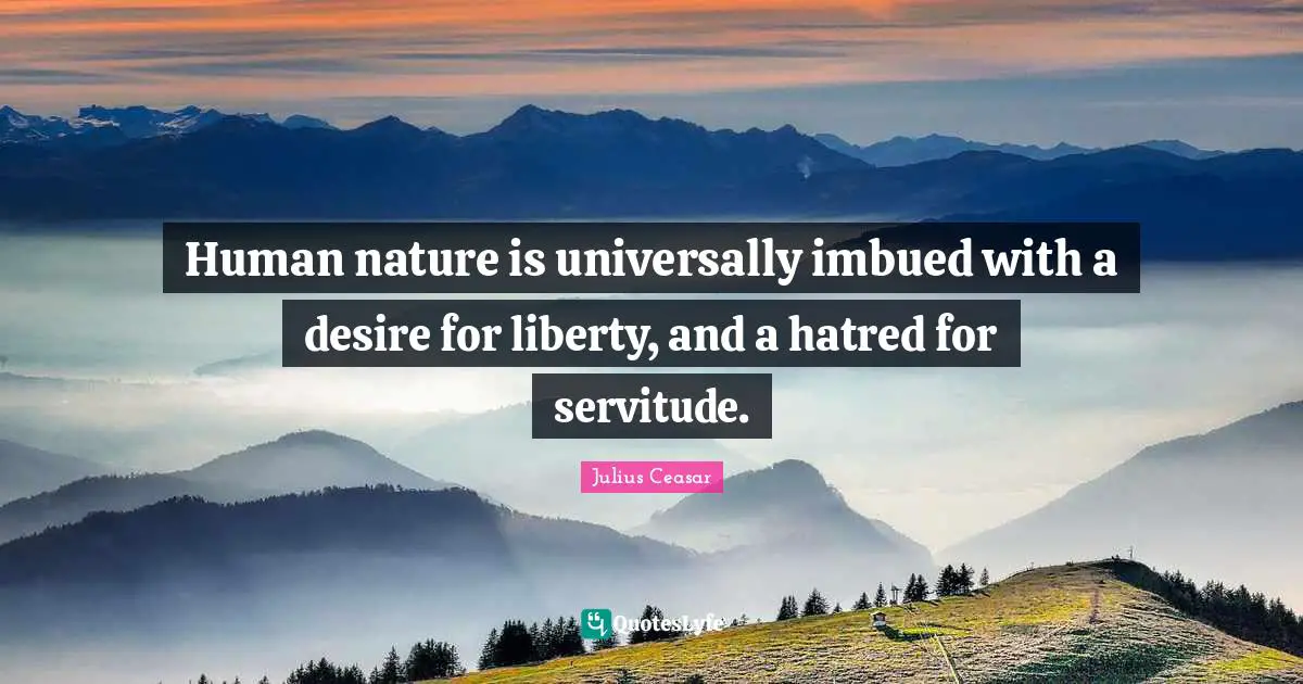 Human nature is universally imbued with a desire for liberty, and a hatred for servitude.