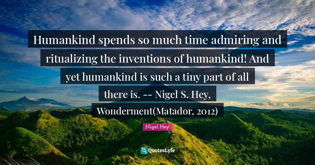 Humankind spends so much time admiring and ritualizing the inventions of humankind! And yet humankind is such a tiny part of all there is. -- Nigel S. Hey, Wonderment(Matador, 2012)