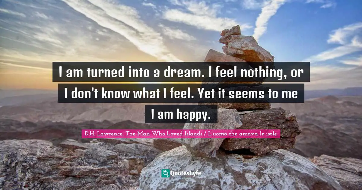 I am turned into a dream. I feel nothing, or I don't know what I feel. Yet it seems to me I am happy.