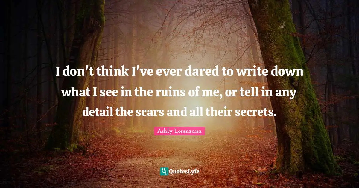 I don't think I've ever dared to write down what I see in the ruins of me, or tell in any detail the scars and all their secrets.