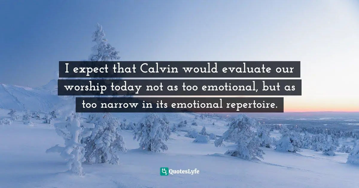 I expect that Calvin would evaluate our worship today not as too emotional, but as too narrow in its emotional repertoire.